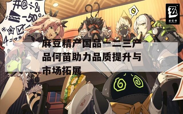 麻豆精產(chǎn)國品一二三產(chǎn)品何苗助力品質(zhì)提升與市場拓展