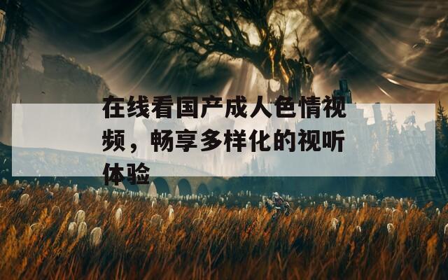 在線看國產(chǎn)成人色情視頻，暢享多樣化的視聽體驗(yàn)
