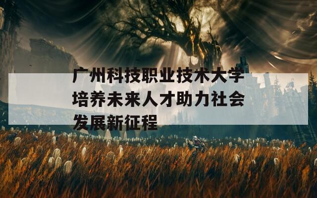 廣州科技職業(yè)技術(shù)大學培養(yǎng)未來人才助力社會發(fā)展新征程