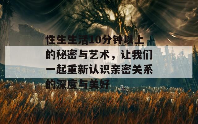 性生生活10分鐘以上的秘密與藝術(shù)，讓我們一起重新認(rèn)識(shí)親密關(guān)系的深度與美好