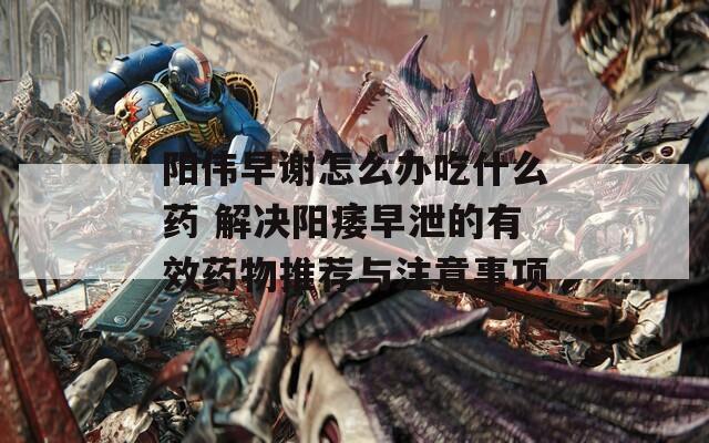 陽(yáng)偉早謝怎么辦吃什么藥 解決陽(yáng)痿早泄的有效藥物推薦與注意事項(xiàng)