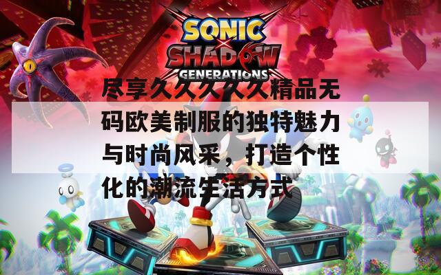 盡享久久久久久精品無碼歐美制服的獨(dú)特魅力與時尚風(fēng)采，打造個性化的潮流生活方式