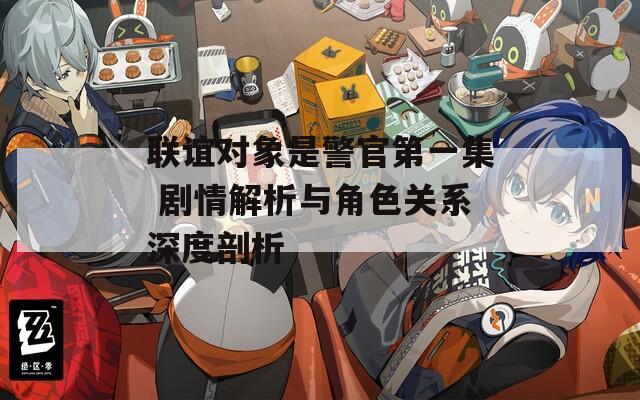 聯(lián)誼對(duì)象是警官第一集 劇情解析與角色關(guān)系深度剖析