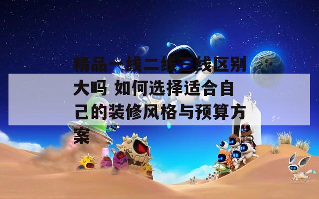 精品一線二線三線區(qū)別大嗎 如何選擇適合自己的裝修風(fēng)格與預(yù)算方案