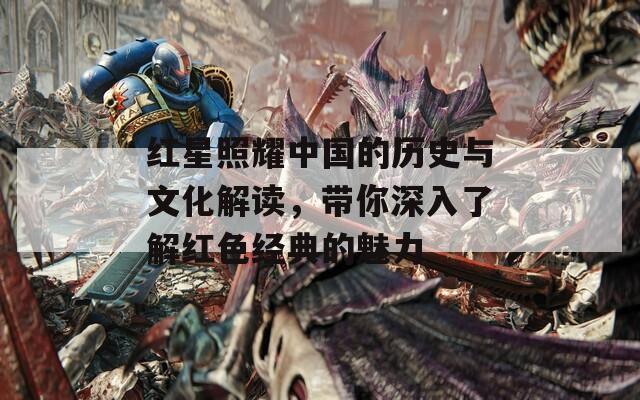 紅星照耀中國的歷史與文化解讀，帶你深入了解紅色經(jīng)典的魅力