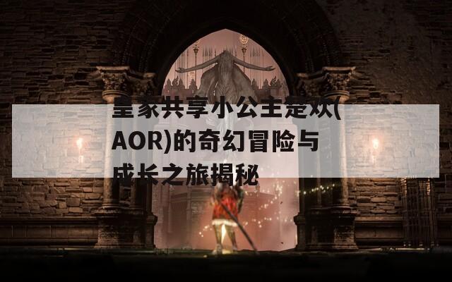 皇家共享小公主楚歡(AOR)的奇幻冒險(xiǎn)與成長之旅揭秘
