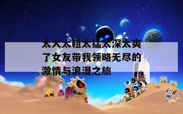 太大太粗太猛太深太爽了女友帶我領(lǐng)略無盡的激情與浪漫之旅