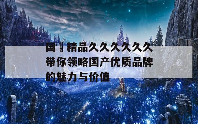 國産精品久久久久久久帶你領(lǐng)略國產(chǎn)優(yōu)質(zhì)品牌的魅力與價(jià)值
