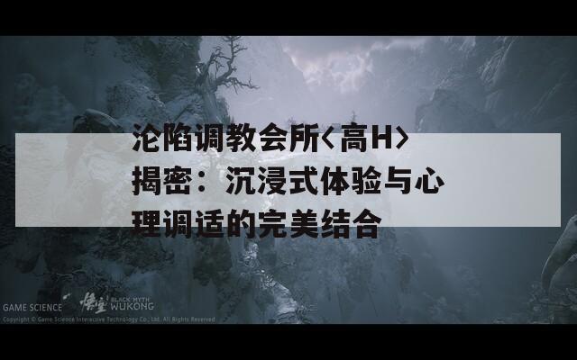 淪陷調(diào)教會(huì)所〈高H〉揭密：沉浸式體驗(yàn)與心理調(diào)適的完美結(jié)合