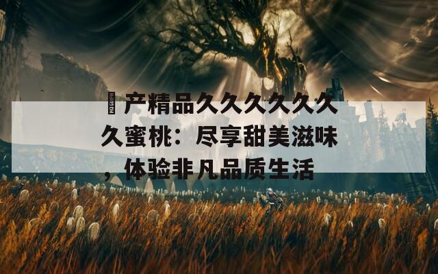 囯產(chǎn)精品久久久久久久久蜜桃：盡享甜美滋味，體驗(yàn)非凡品質(zhì)生活