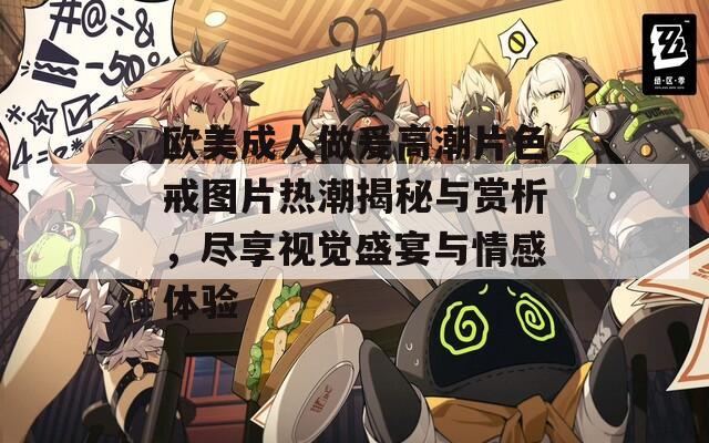 歐美成人做爰高潮片色戒圖片熱潮揭秘與賞析，盡享視覺盛宴與情感體驗