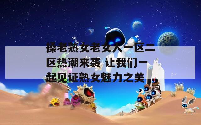 搡老熟女老女人一區(qū)二區(qū)熱潮來襲 讓我們一起見證熟女魅力之美