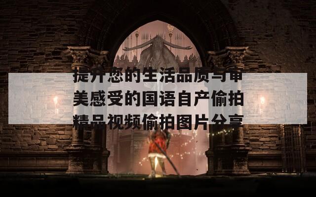 提升您的生活品質與審美感受的國語自產(chǎn)偷拍精品視頻偷拍圖片分享