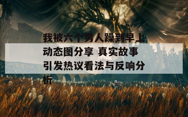 我被六個(gè)男人躁到早上動(dòng)態(tài)圖分享 真實(shí)故事引發(fā)熱議看法與反響分析