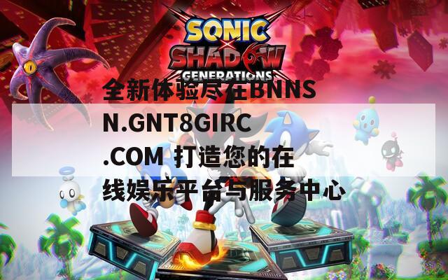 全新體驗盡在BNNSN.GNT8GIRC.COM 打造您的在線娛樂平臺與服務中心