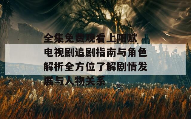 全集免費觀看上陽賦 電視劇追劇指南與角色解析全方位了解劇情發(fā)展與人物關系