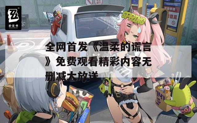 全網(wǎng)首發(fā)《溫柔的謊言》免費(fèi)觀看精彩內(nèi)容無刪減大放送
