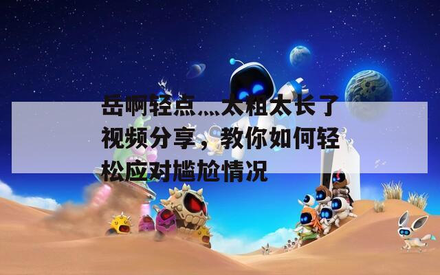 岳啊輕點(diǎn)灬太粗太長了視頻分享，教你如何輕松應(yīng)對尷尬情況