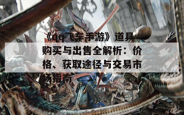 《qq飛車(chē)手游》道具購(gòu)買(mǎi)與出售全解析：價(jià)格、獲取途徑與交易市場(chǎng)指南