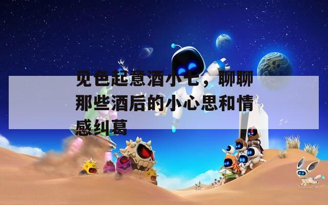 見色起意酒小七，聊聊那些酒后的小心思和情感糾葛