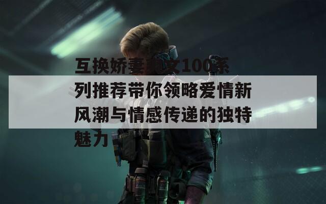 互換嬌妻爽文100系列推薦帶你領(lǐng)略愛情新風(fēng)潮與情感傳遞的獨(dú)特魅力