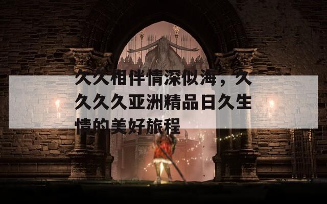 久久相伴情深似海，久久久久亞洲精品日久生情的美好旅程