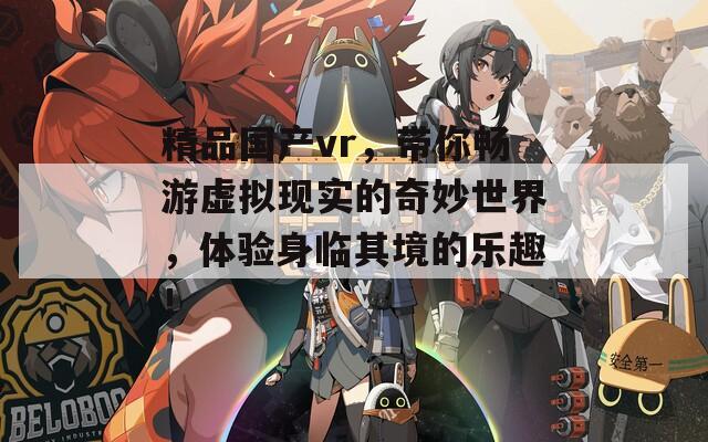 精品國產(chǎn)vr，帶你暢游虛擬現(xiàn)實的奇妙世界，體驗身臨其境的樂趣！