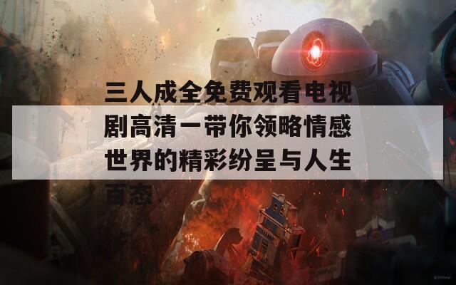 三人成全免費觀看電視劇高清一帶你領(lǐng)略情感世界的精彩紛呈與人生百態(tài)