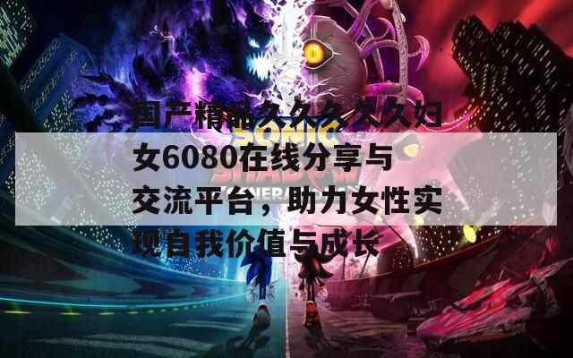 國產(chǎn)精品久久久久久婦女6080在線分享與交流平臺，助力女性實現(xiàn)自我價值與成長