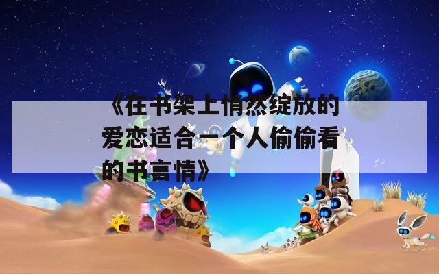 《在書架上悄然綻放的愛(ài)戀適合一個(gè)人偷偷看的書言情》