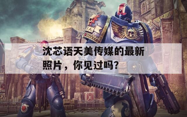 沈芯語天美傳媒的最新照片，你見過嗎？
