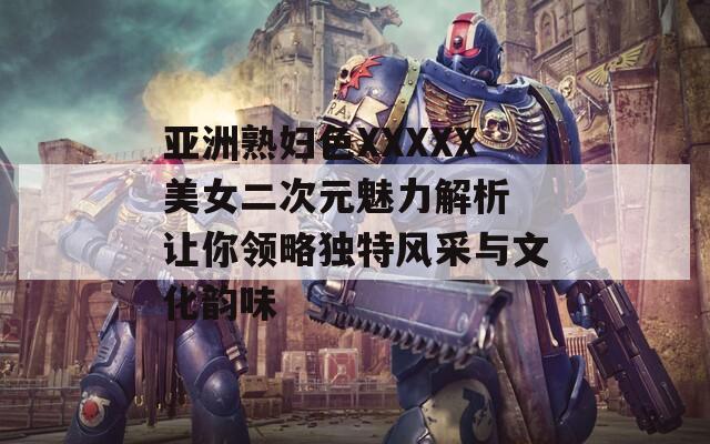 亞洲熟婦色XXXXX美女二次元魅力解析 讓你領(lǐng)略獨特風(fēng)采與文化韻味