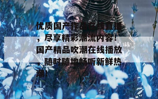 優(yōu)質(zhì)國(guó)產(chǎn)作品在線直播，盡享精彩潮流內(nèi)容！國(guó)產(chǎn)精品吹潮在線播放，隨時(shí)隨地暢聽(tīng)新鮮熱潮！