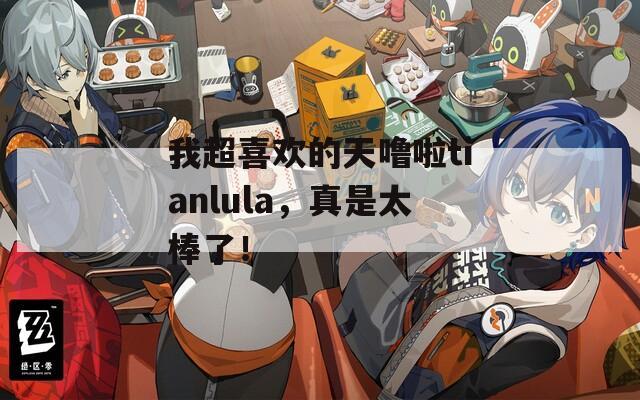 我超喜歡的天嚕啦tianlula，真是太棒了！