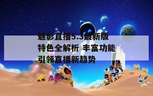 魅影直播5.3最新版特色全解析 豐富功能引領直播新趨勢
