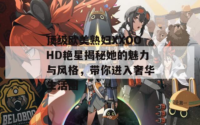 頂級歐美熟婦XXOOHD艷星揭秘她的魅力與風(fēng)格，帶你進(jìn)入奢華生活圈