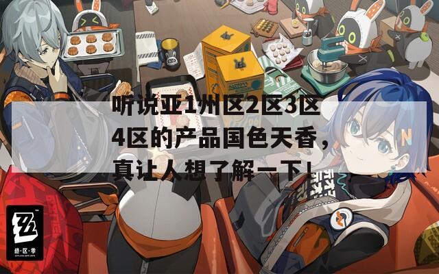 聽(tīng)說(shuō)亞1州區(qū)2區(qū)3區(qū)4區(qū)的產(chǎn)品國(guó)色天香，真讓人想了解一下！