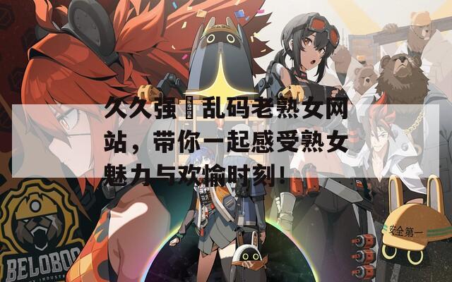 久久強奷亂碼老熟女網站，帶你一起感受熟女魅力與歡愉時刻！
