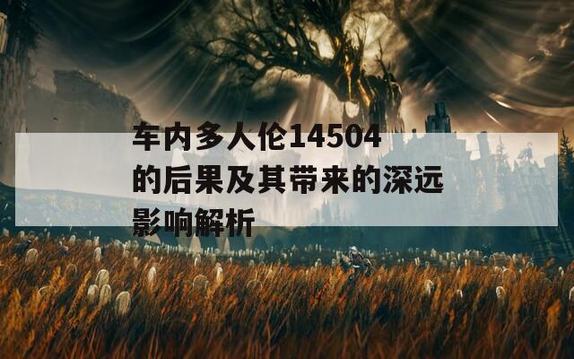 車內(nèi)多人倫14504的后果及其帶來的深遠影響解析