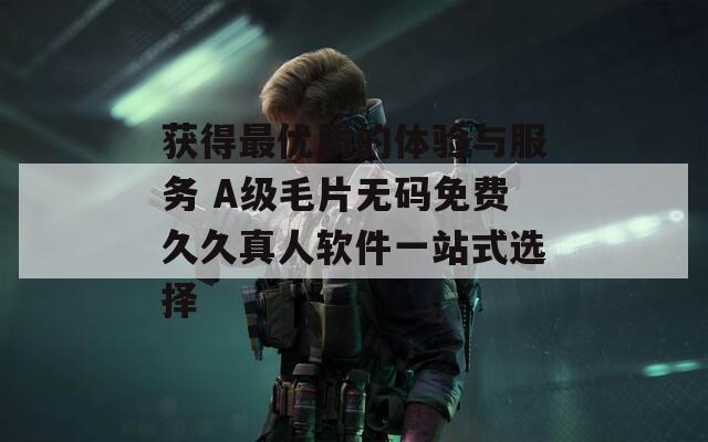 獲得最優(yōu)質(zhì)的體驗與服務 A級毛片無碼免費久久真人軟件一站式選擇