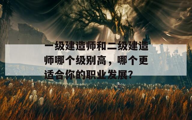 一級(jí)建造師和二級(jí)建造師哪個(gè)級(jí)別高，哪個(gè)更適合你的職業(yè)發(fā)展？