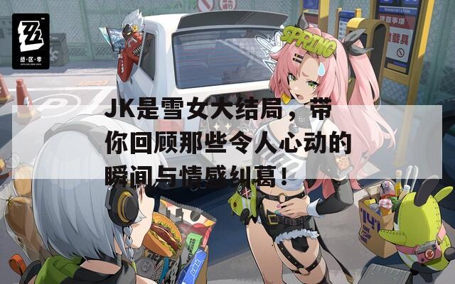 JK是雪女大結(jié)局，帶你回顧那些令人心動的瞬間與情感糾葛！