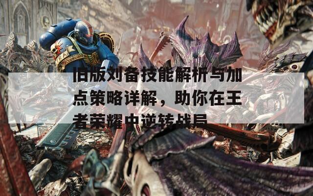 舊版劉備技能解析與加點策略詳解，助你在王者榮耀中逆轉(zhuǎn)戰(zhàn)局