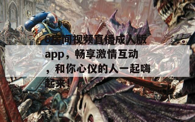 6房間視頻直播成人版app，暢享激情互動(dòng)，和你心儀的人一起嗨起來！