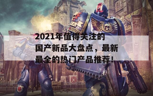 2021年值得關(guān)注的國產(chǎn)新品大盤點，最新最全的熱門產(chǎn)品推薦！