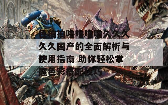 色拍拍嚕嚕嚕嚕久久久久久國產(chǎn)的全面解析與使用指南 助你輕松掌握色彩搭配技巧