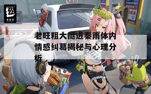 老旺粗大挺進(jìn)秦雨體內(nèi)情感糾葛揭秘與心理分析
