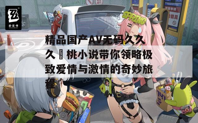 精品國產(chǎn)AV無碼久久久愛桃小說帶你領(lǐng)略極致愛情與激情的奇妙旅程