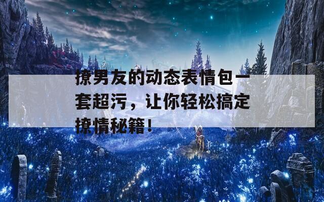 撩男友的動(dòng)態(tài)表情包一套超污，讓你輕松搞定撩情秘籍！
