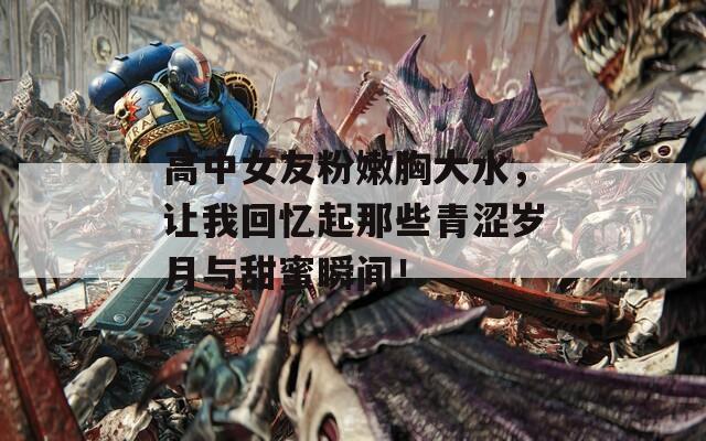 高中女友粉嫩胸大水，讓我回憶起那些青澀歲月與甜蜜瞬間！